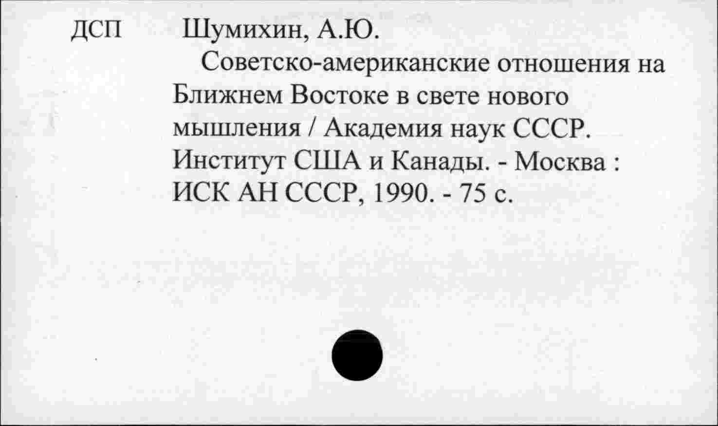 ﻿ДСП Шумихин, А.Ю.
Советско-американские отношения на Ближнем Востоке в свете нового мышления / Академия наук СССР. Институт США и Канады. - Москва : ИСК АН СССР, 1990.- 75 с.